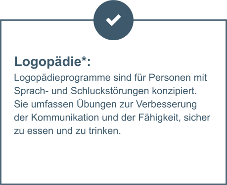 Logopädie*:  Logopädieprogramme sind für Personen mit Sprach- und Schluckstörungen konzipiert. Sie umfassen Übungen zur Verbesserung der Kommunikation und der Fähigkeit, sicher zu essen und zu trinken.