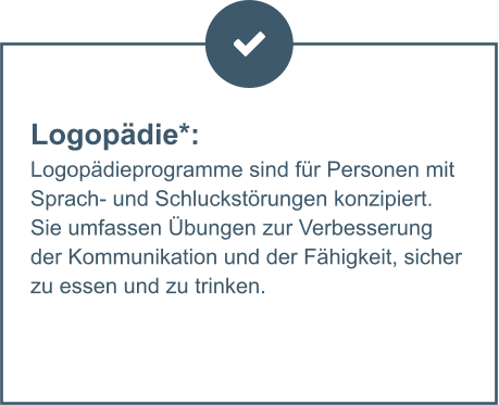 Logopädie*:  Logopädieprogramme sind für Personen mit Sprach- und Schluckstörungen konzipiert. Sie umfassen Übungen zur Verbesserung der Kommunikation und der Fähigkeit, sicher zu essen und zu trinken.