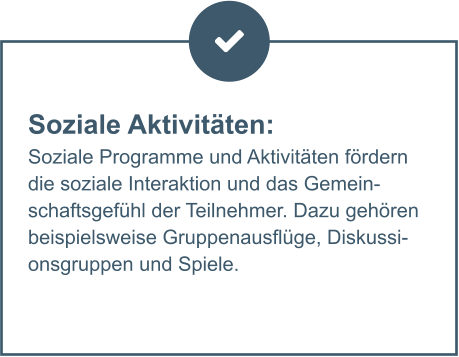 Soziale Aktivitäten:  Soziale Programme und Aktivitäten fördern die soziale Interaktion und das Gemeinschaftsgefühl der Teilnehmer. Dazu gehören beispielsweise Gruppenausflüge, Diskussionsgruppen und Spiele.