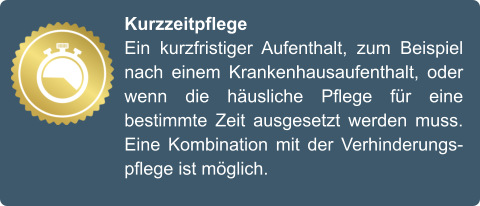 Kurzzeitpflege Ein kurzfristiger Aufenthalt, zum Beispiel nach einem Krankenhausaufenthalt, oder wenn die häusliche Pflege für eine bestimmte Zeit ausgesetzt werden muss. Eine Kombination mit der Verhinderungspflege ist möglich.