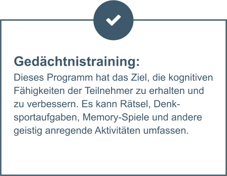 Gedächtnistraining:  Dieses Programm hat das Ziel, die kognitiven Fähigkeiten der Teilnehmer zu erhalten und zu verbessern. Es kann Rätsel, Denksportaufgaben, Memory-Spiele und andere geistig anregende Aktivitäten umfassen.