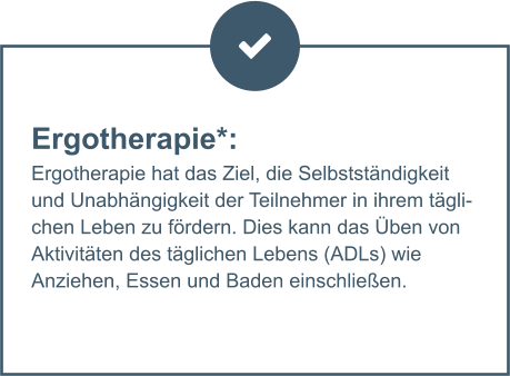 Ergotherapie*:  Ergotherapie hat das Ziel, die Selbstständigkeit und Unabhängigkeit der Teilnehmer in ihrem täglichen Leben zu fördern. Dies kann das Üben von Aktivitäten des täglichen Lebens (ADLs) wie Anziehen, Essen und Baden einschließen.